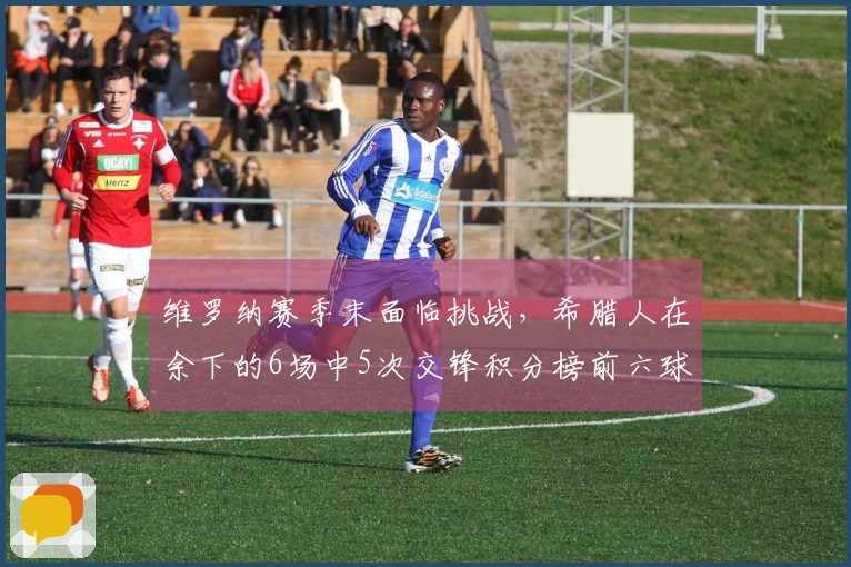 维罗纳赛季末面临挑战，希腊人在余下的6场中5次交锋积分榜前六球队