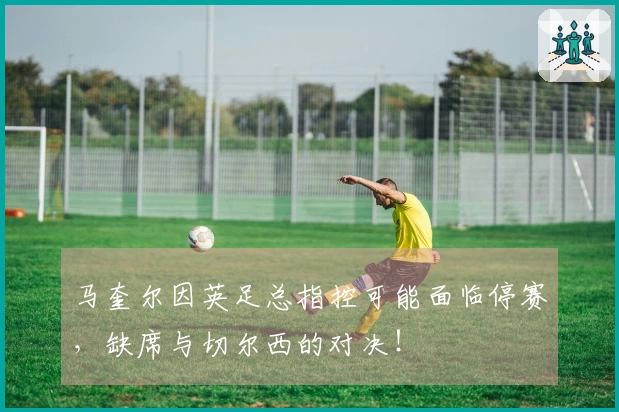 马奎尔因英足总指控可能面临停赛，缺席与切尔西的对决！