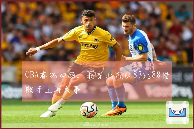 CBA赛况回顾：北京北汽以83比88惜败于上海久事