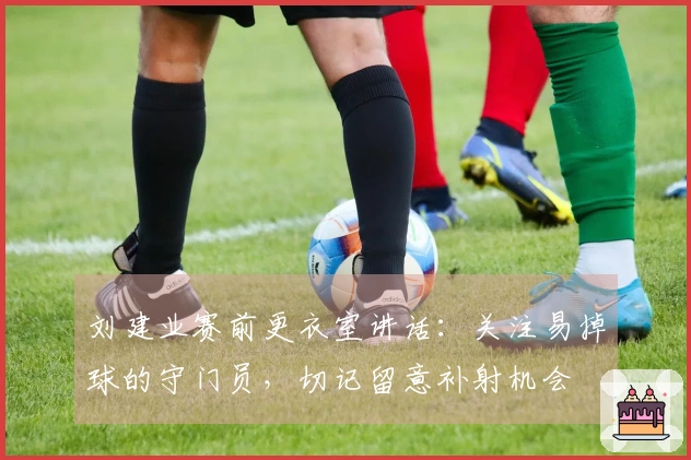 刘建业赛前更衣室讲话：关注易掉球的守门员，切记留意补射机会
