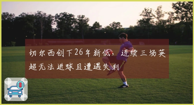 切尔西创下26年新低，连续三场英超无法进球且遭遇失利