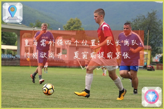 皇马需补强四个位置：队长离队，门将欲离开，夏窗前提前紧张
