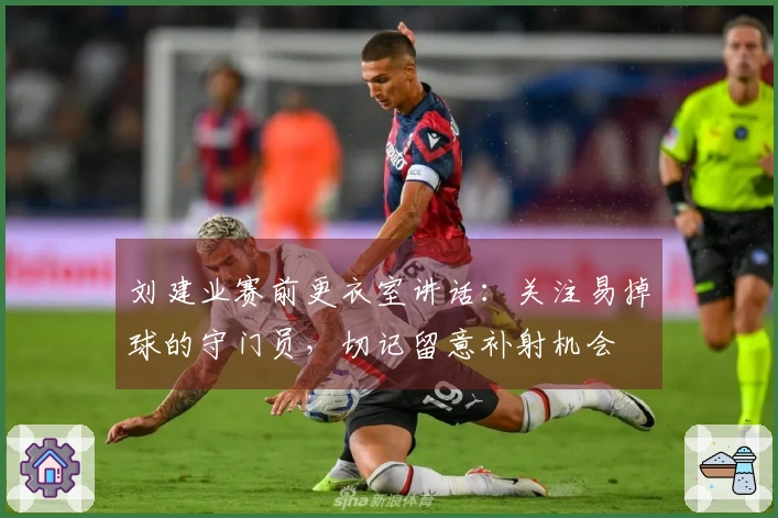 刘建业赛前更衣室讲话:关注易掉球的守门员,切记留意补射机会