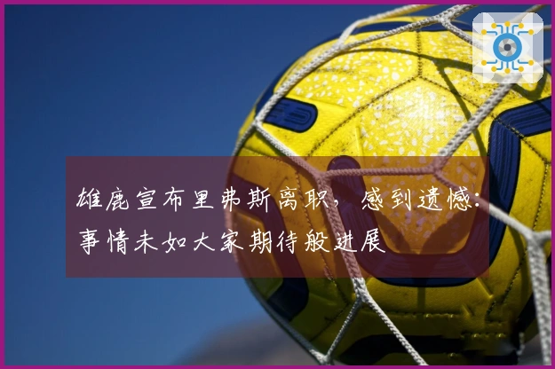 雄鹿宣布里弗斯离职，感到遗憾：事情未如大家期待般进展