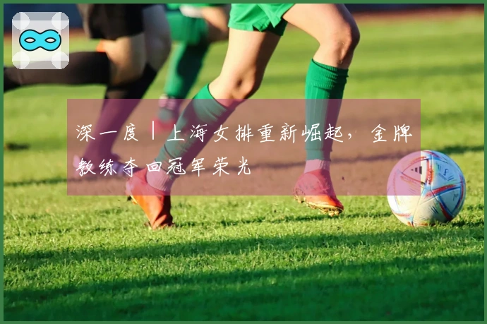 深一度｜上海女排重新崛起，金牌教练夺回冠军荣光