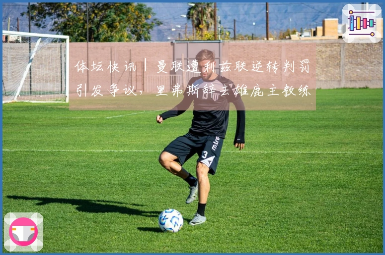 体坛快讯｜曼联遭利兹联逆转判罚引发争议，里弗斯辞去雄鹿主教练职务