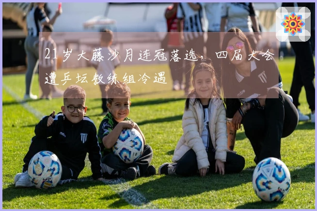 21岁大藤沙月连冠落选，四届大会遭乒坛教练组冷遇