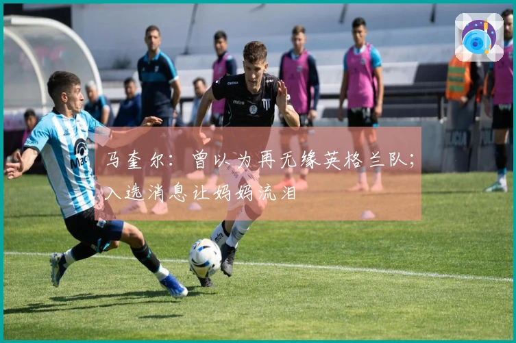 马奎尔：曾以为再无缘英格兰队；入选消息让妈妈流泪