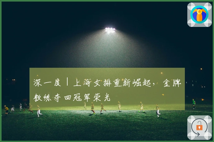 深一度｜上海女排重新崛起，金牌教练夺回冠军荣光
