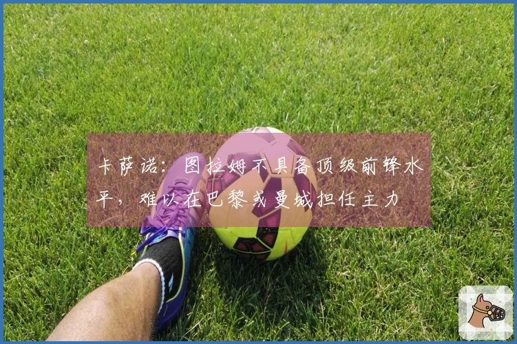 卡萨诺：图拉姆不具备顶级前锋水平，难以在巴黎或曼城担任主力
