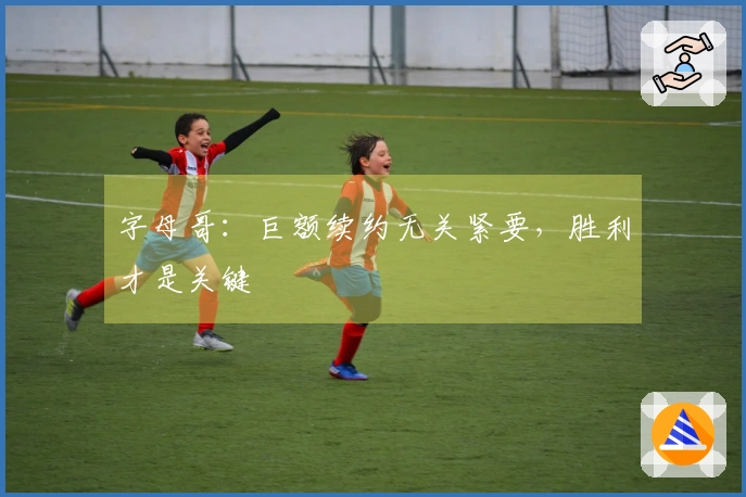 字母哥：巨额续约无关紧要，胜利才是关键