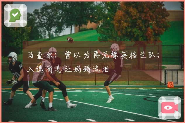 马奎尔：曾以为再无缘英格兰队；入选消息让妈妈流泪